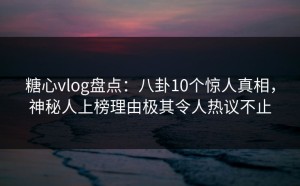 糖心vlog盘点：八卦10个惊人真相，神秘人上榜理由极其令人热议不止
