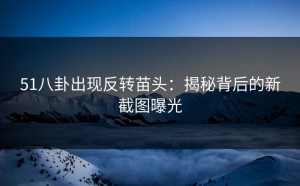51八卦出现反转苗头：揭秘背后的新截图曝光