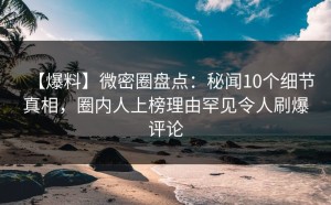 【爆料】微密圈盘点：秘闻10个细节真相，圈内人上榜理由罕见令人刷爆评论