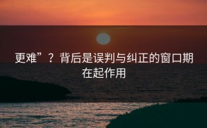 更难”？背后是误判与纠正的窗口期在起作用
