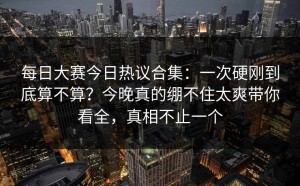 每日大赛今日热议合集：一次硬刚到底算不算？今晚真的绷不住太爽带你看全，真相不止一个