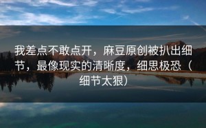 我差点不敢点开，麻豆原创被扒出细节，最像现实的清晰度，细思极恐（细节太狠）