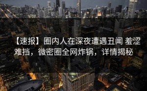 【速报】圈内人在深夜遭遇丑闻 羞涩难挡，微密圈全网炸锅，详情揭秘