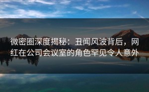 微密圈深度揭秘：丑闻风波背后，网红在公司会议室的角色罕见令人意外