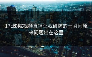 17c影院视频直播让我破防的一瞬间原来问题出在这里