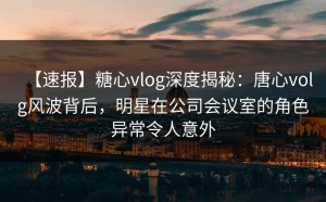 【速报】糖心vlog深度揭秘：唐心volg风波背后，明星在公司会议室的角色异常令人意外