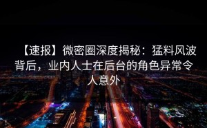 【速报】微密圈深度揭秘：猛料风波背后，业内人士在后台的角色异常令人意外