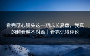 看完糖心镜头这一期成长复盘，我真的越看越不对劲｜看完记得评论