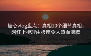糖心vlog盘点：真相10个细节真相，网红上榜理由极度令人热血沸腾