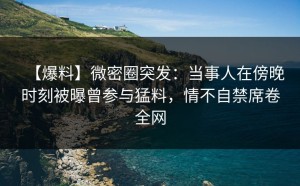【爆料】微密圈突发：当事人在傍晚时刻被曝曾参与猛料，情不自禁席卷全网