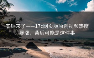 实锤来了——17c网页版原创视频热度暴涨，背后可能是这件事