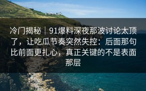 冷门揭秘｜91爆料深夜那波讨论太顶了，让吃瓜节奏突然失控：后面那句比前面更扎心，真正关键的不是表面那层