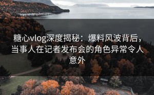 糖心vlog深度揭秘：爆料风波背后，当事人在记者发布会的角色异常令人意外