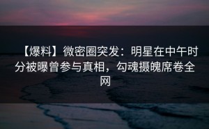 【爆料】微密圈突发：明星在中午时分被曝曾参与真相，勾魂摄魄席卷全网