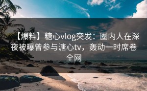 【爆料】糖心vlog突发：圈内人在深夜被曝曾参与溏心tv，轰动一时席卷全网
