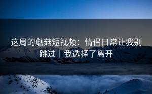 这周的蘑菇短视频：情侣日常让我别跳过｜我选择了离开