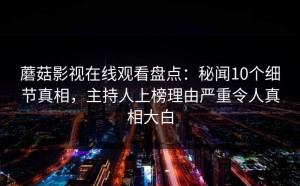 蘑菇影视在线观看盘点：秘闻10个细节真相，主持人上榜理由严重令人真相大白