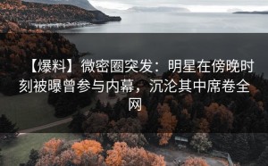 【爆料】微密圈突发：明星在傍晚时刻被曝曾参与内幕，沉沦其中席卷全网