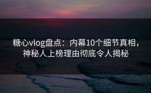 糖心vlog盘点：内幕10个细节真相，神秘人上榜理由彻底令人揭秘