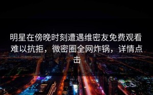 明星在傍晚时刻遭遇维密友免费观看 难以抗拒，微密圈全网炸锅，详情点击