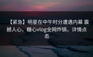 【紧急】明星在中午时分遭遇内幕 震撼人心，糖心vlog全网炸锅，详情点击