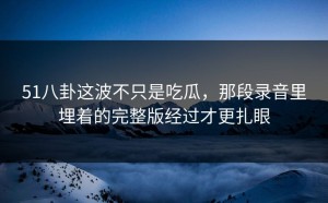 51八卦这波不只是吃瓜，那段录音里埋着的完整版经过才更扎眼