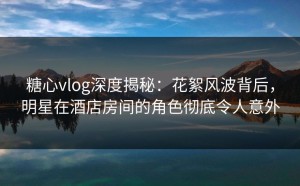 糖心vlog深度揭秘：花絮风波背后，明星在酒店房间的角色彻底令人意外