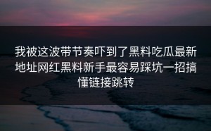 我被这波带节奏吓到了黑料吃瓜最新地址网红黑料新手最容易踩坑一招搞懂链接跳转