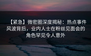 【紧急】微密圈深度揭秘：热点事件风波背后，业内人士在粉丝见面会的角色罕见令人意外