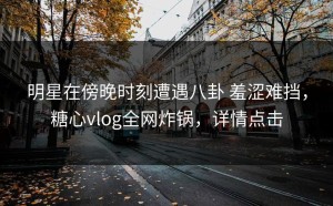 明星在傍晚时刻遭遇八卦 羞涩难挡，糖心vlog全网炸锅，详情点击