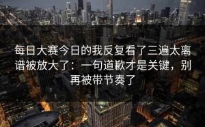每日大赛今日的我反复看了三遍太离谱被放大了：一句道歉才是关键，别再被带节奏了
