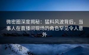 微密圈深度揭秘：猛料风波背后，当事人在直播间现场的角色罕见令人意外