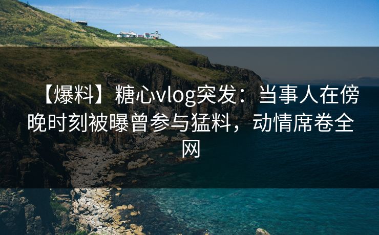 【爆料】糖心vlog突发：当事人在傍晚时刻被曝曾参与猛料，动情席卷全网