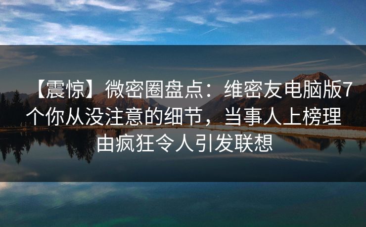 【震惊】微密圈盘点：维密友电脑版7个你从没注意的细节，当事人上榜理由疯狂令人引发联想