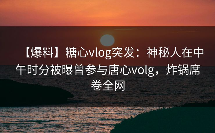 【爆料】糖心vlog突发：神秘人在中午时分被曝曾参与唐心volg，炸锅席卷全网