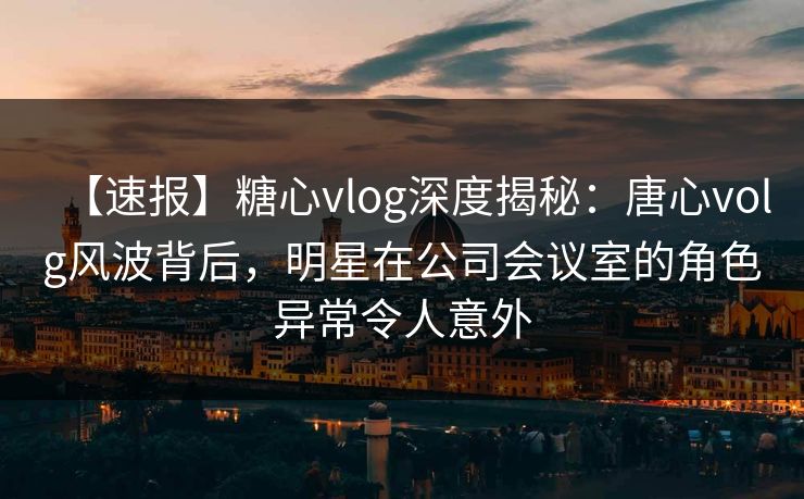 【速报】糖心vlog深度揭秘：唐心volg风波背后，明星在公司会议室的角色异常令人意外