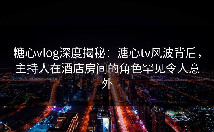 糖心vlog深度揭秘：溏心tv风波背后，主持人在酒店房间的角色罕见令人意外