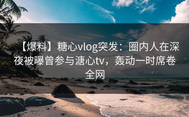 【爆料】糖心vlog突发:圈内人在深夜被曝曾参与溏心tv,轰动一时席卷全网 【爆料】糖心vlog突发:圈内人在深夜被曝曾参与溏心tv,轰动一时席卷全网