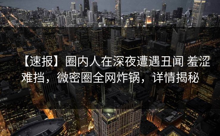【速报】圈内人在深夜遭遇丑闻 羞涩难挡，微密圈全网炸锅，详情揭秘
