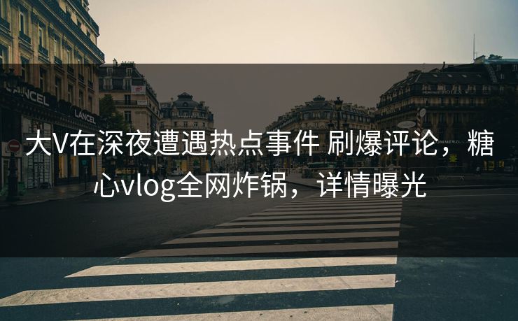 大V在深夜遭遇热点事件 刷爆评论，糖心vlog全网炸锅，详情曝光