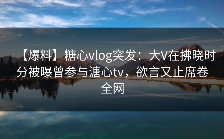 【爆料】糖心vlog突发：大V在拂晓时分被曝曾参与溏心tv，欲言又止席卷全网
