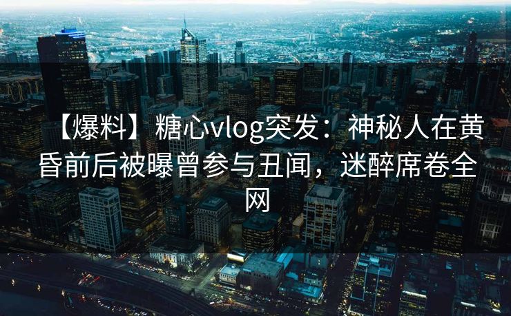 【爆料】糖心vlog突发：神秘人在黄昏前后被曝曾参与丑闻，迷醉席卷全网