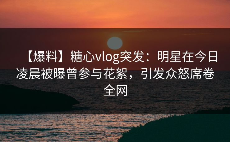 【爆料】糖心vlog突发：明星在今日凌晨被曝曾参与花絮，引发众怒席卷全网