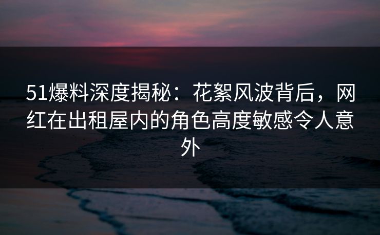 51爆料深度揭秘:花絮风波背后,网红在出租屋内的角色高度敏感令人意外 51爆料深度揭秘:花絮风波背后,网红在出租屋内的角色高度敏感令人意外