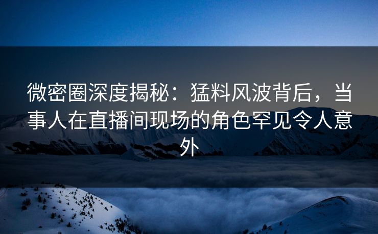 微密圈深度揭秘:猛料风波背后,当事人在直播间现场的角色罕见令人意外 微密圈深度揭秘:猛料风波背后,当事人在直播间现场的角色罕见令人意外
