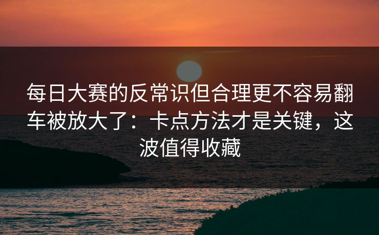 每日大赛的反常识但合理更不容易翻车被放大了：卡点方法才是关键，这波值得收藏