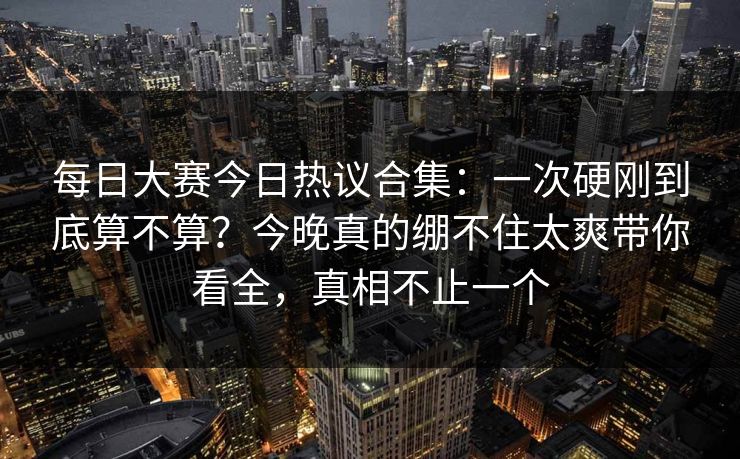 每日大赛今日热议合集：一次硬刚到底算不算？今晚真的绷不住太爽带你看全，真相不止一个