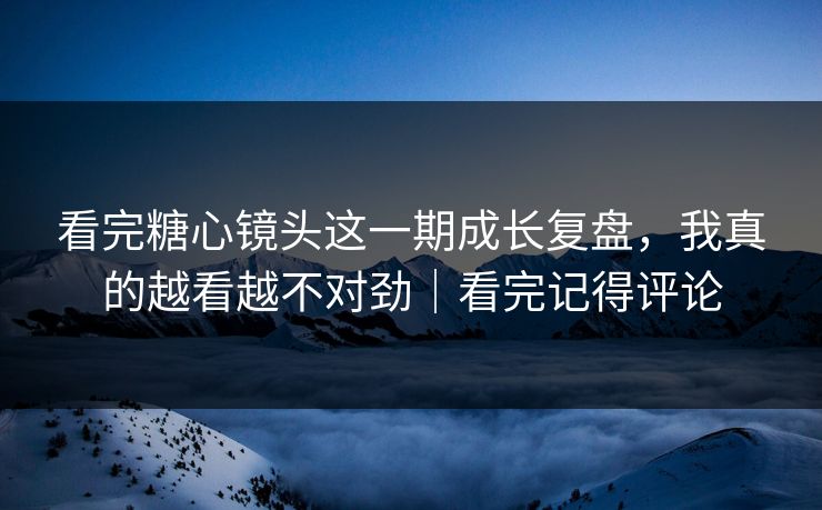 看完糖心镜头这一期成长复盘，我真的越看越不对劲｜看完记得评论