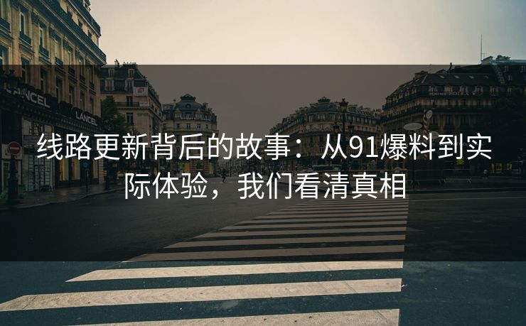 线路更新背后的故事：从91爆料到实际体验，我们看清真相