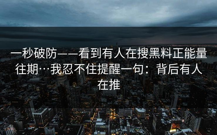 一秒破防——看到有人在搜黑料正能量往期…我忍不住提醒一句：背后有人在推